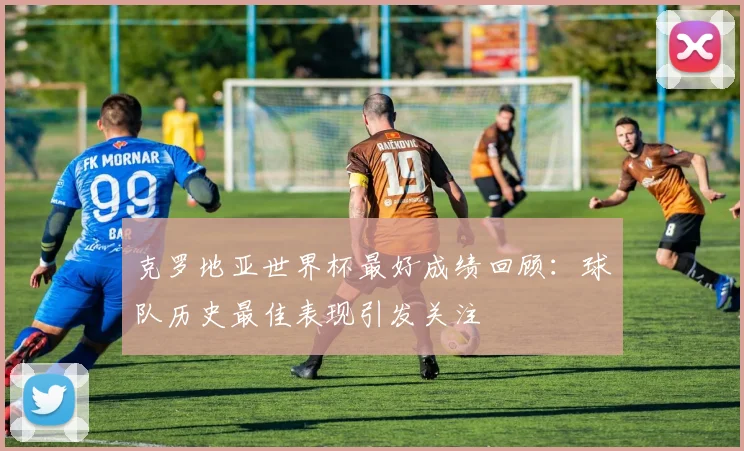 克罗地亚世界杯最好成绩回顾:球队历史最佳表现引发关注
