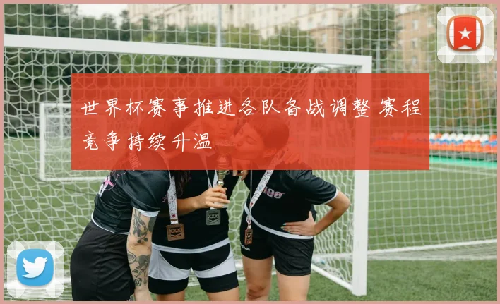 世界杯赛事推进各队备战调整 赛程竞争持续升温