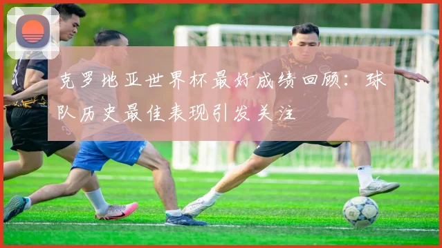 克罗地亚世界杯最好成绩回顾：球队历史最佳表现引发关注