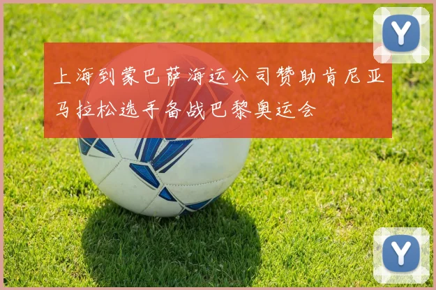 上海到蒙巴萨海运公司赞助肯尼亚马拉松选手备战巴黎奥运会