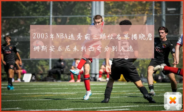 2003年NBA选秀前三顺位名单揭晓詹姆斯安东尼米利西奇分别入选
