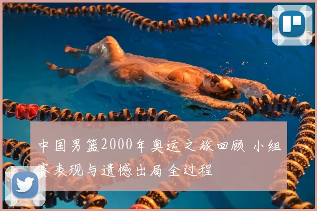 中国男篮2000年奥运之旅回顾 小组赛表现与遗憾出局全过程