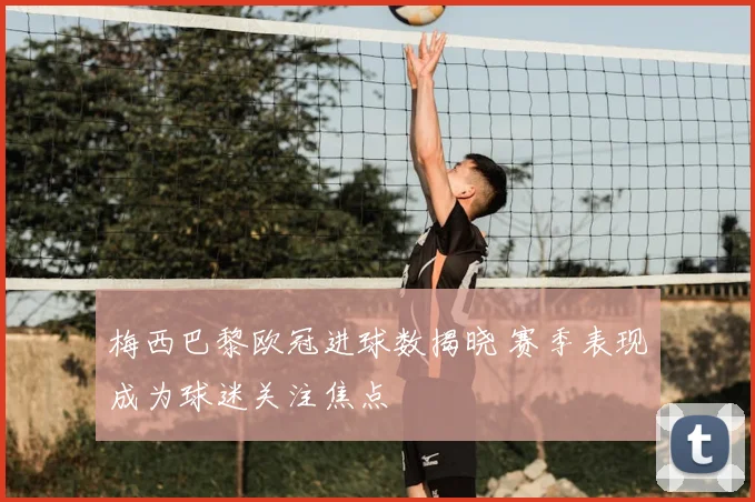 梅西巴黎欧冠进球数揭晓 赛季表现成为球迷关注焦点