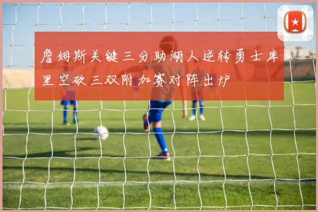 詹姆斯关键三分助湖人逆转勇士库里空砍三双附加赛对阵出炉