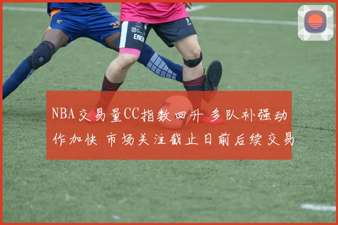 NBA交易量CC指数回升 多队补强动作加快 市场关注截止日前后续交易