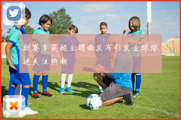 新赛季英超主题曲发布引发全球球迷关注热潮