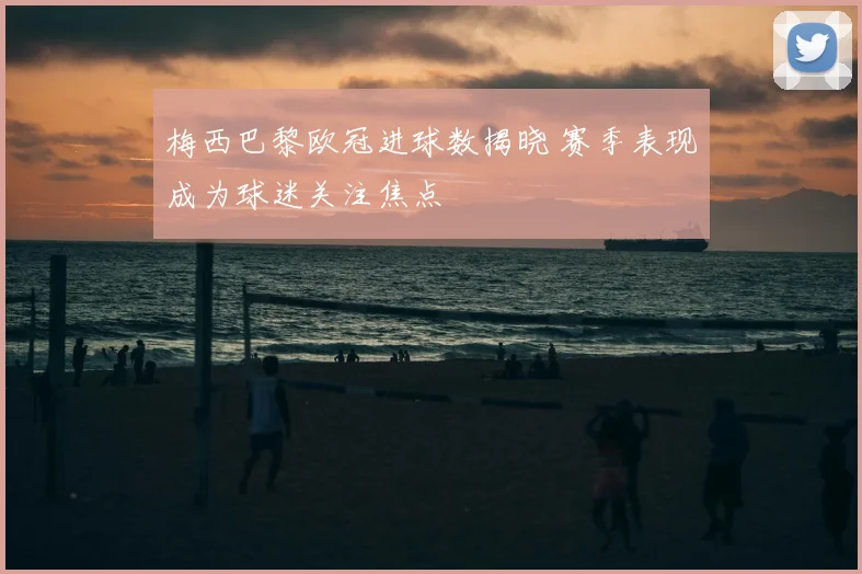 梅西巴黎欧冠进球数揭晓 赛季表现成为球迷关注焦点