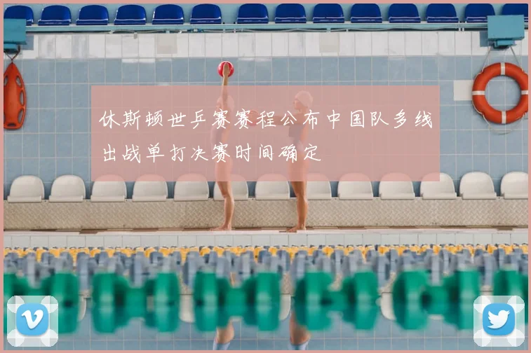 休斯顿世乒赛赛程公布中国队多线出战单打决赛时间确定