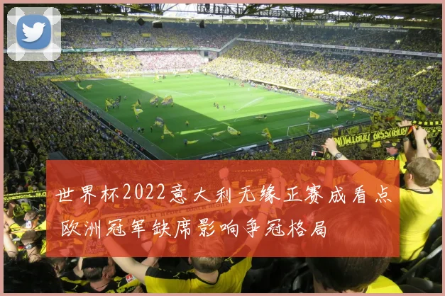 世界杯2022意大利无缘正赛成看点 欧洲冠军缺席影响争冠格局