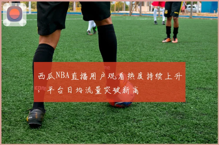 西瓜NBA直播用户观看热度持续上升，平台日均流量突破新高