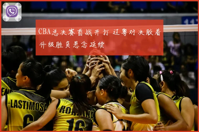 CBA总决赛首战开打 辽粤对决胶着升级胜负悬念延续