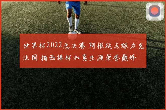 世界杯2022总决赛 阿根廷点球力克法国 梅西捧杯加冕生涯荣誉巅峰