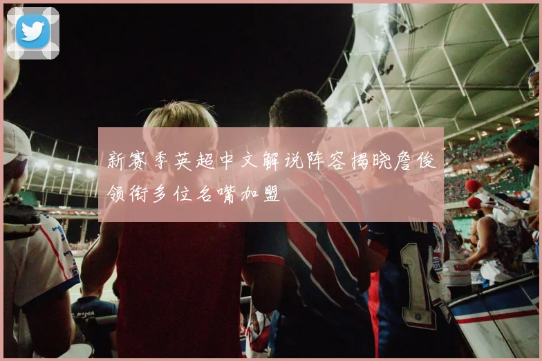 新赛季英超中文解说阵容揭晓詹俊领衔多位名嘴加盟