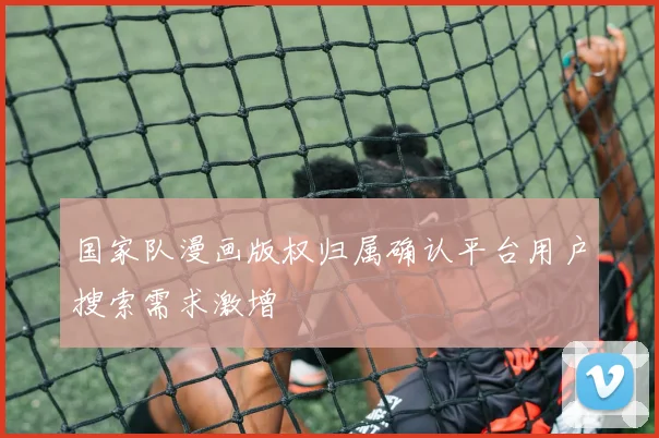 国家队漫画版权归属确认平台用户搜索需求激增