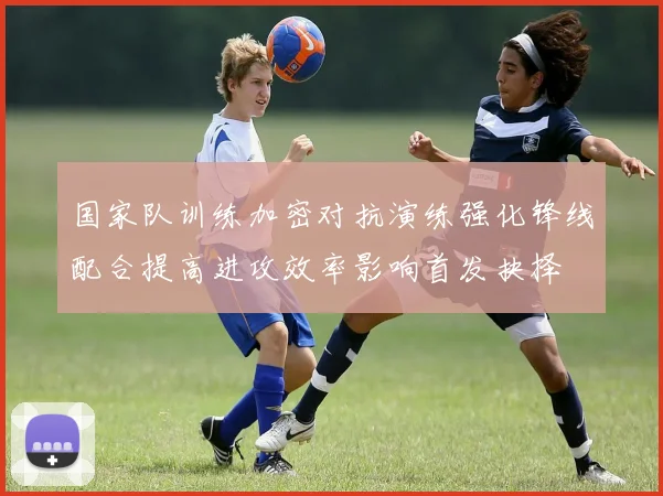 国家队训练加密对抗演练强化锋线配合提高进攻效率影响首发抉择