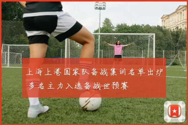 上海上港国家队备战集训名单出炉 多名主力入选备战世预赛