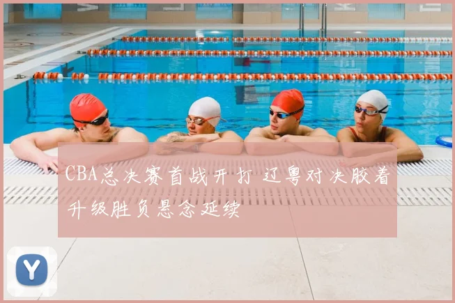 CBA总决赛首战开打 辽粤对决胶着升级胜负悬念延续