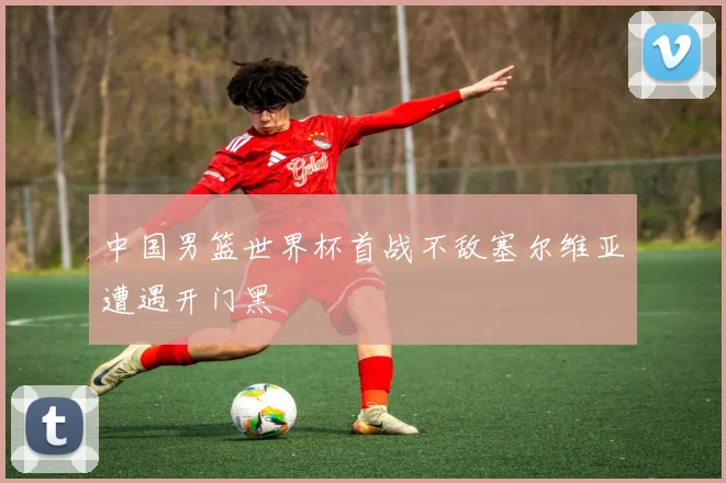 中国男篮世界杯首战不敌塞尔维亚遭遇开门黑