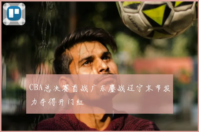 CBA总决赛首战广东鏖战辽宁末节发力夺得开门红