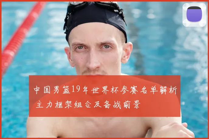 中国男篮19年世界杯参赛名单解析 主力框架组合及备战前景