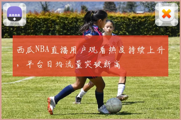西瓜NBA直播用户观看热度持续上升,平台日均流量突破新高